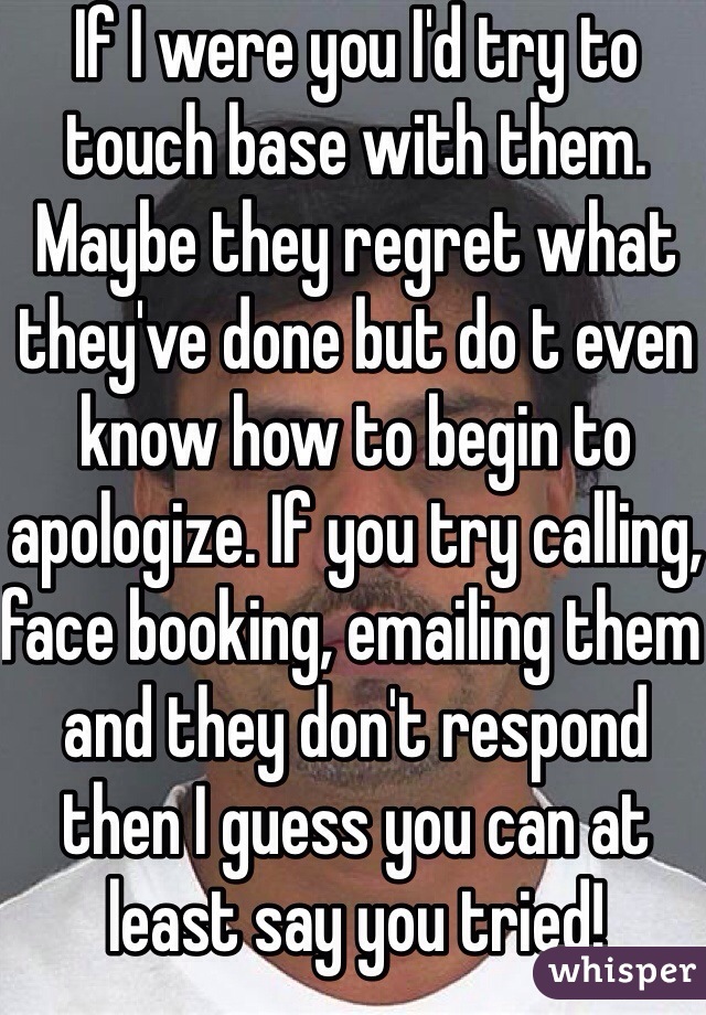 If I were you I'd try to touch base with them. Maybe they regret what they've done but do t even know how to begin to apologize. If you try calling, face booking, emailing them and they don't respond then I guess you can at least say you tried!