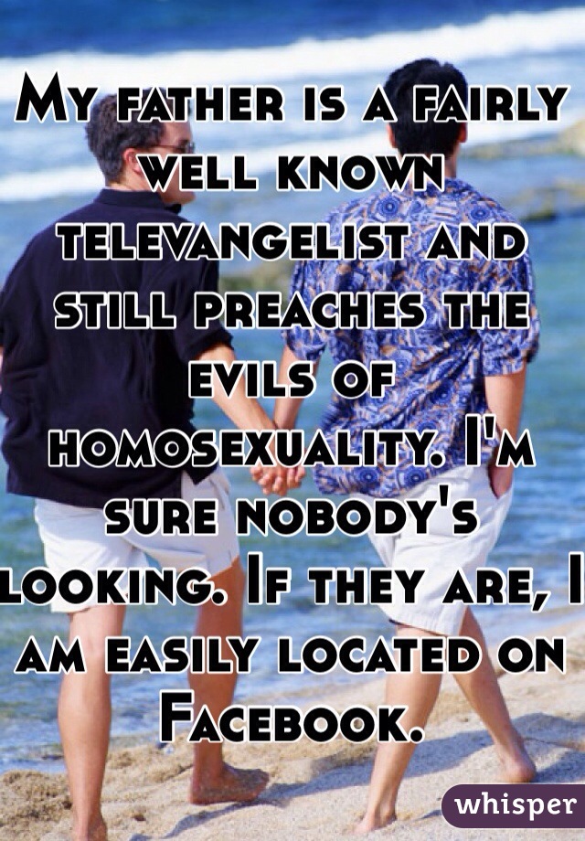 My father is a fairly well known televangelist and still preaches the evils of homosexuality. I'm sure nobody's looking. If they are, I am easily located on Facebook.