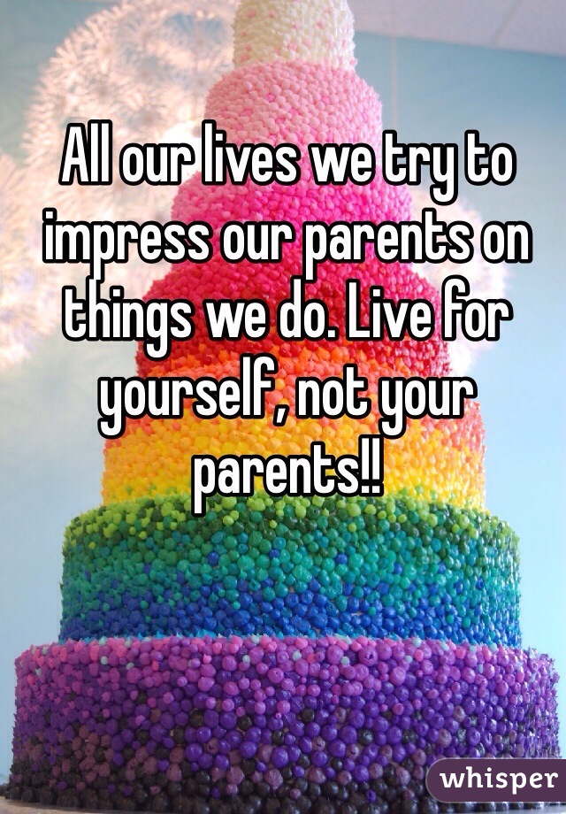 All our lives we try to impress our parents on things we do. Live for yourself, not your parents!!