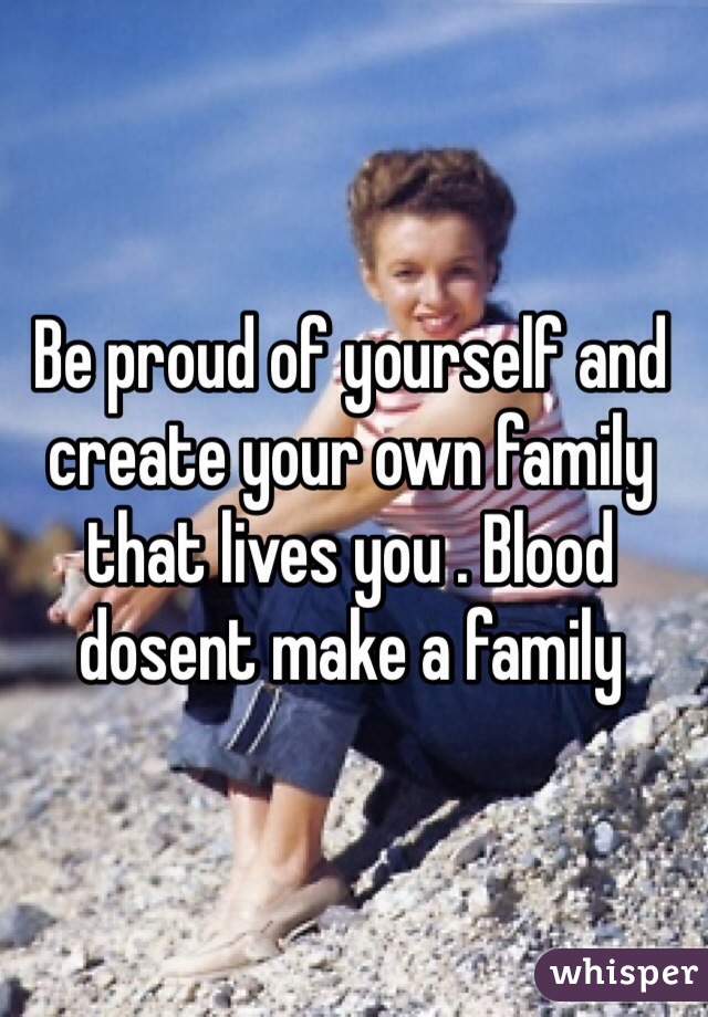 Be proud of yourself and create your own family that lives you . Blood dosent make a family 