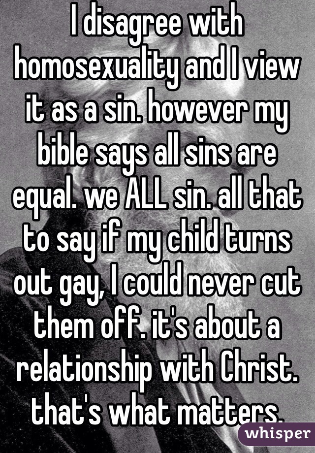 I disagree with homosexuality and I view it as a sin. however my bible says all sins are equal. we ALL sin. all that to say if my child turns out gay, I could never cut them off. it's about a relationship with Christ. that's what matters.