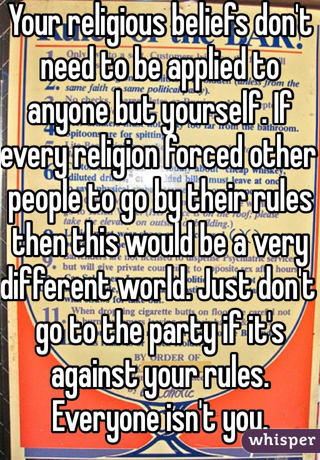 Your religious beliefs don't need to be applied to anyone but yourself. If every religion forced other people to go by their rules then this would be a very different world. Just don't go to the party if it's against your rules. Everyone isn't you.