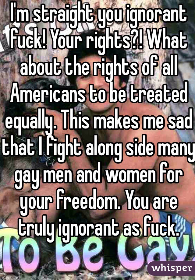 I'm straight you ignorant fuck! Your rights?! What about the rights of all Americans to be treated equally. This makes me sad that I fight along side many gay men and women for your freedom. You are truly ignorant as fuck.