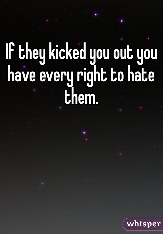 If they kicked you out you have every right to hate them.