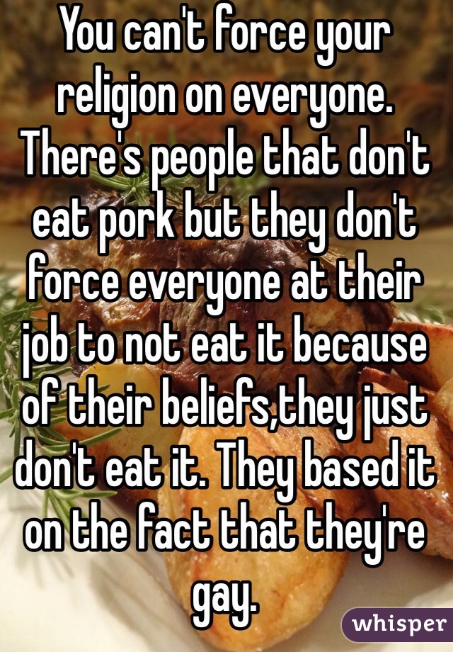 You can't force your religion on everyone. There's people that don't eat pork but they don't force everyone at their job to not eat it because of their beliefs,they just don't eat it. They based it on the fact that they're gay.