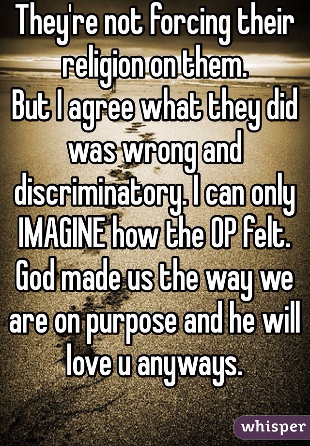 They're not forcing their religion on them. 
But I agree what they did was wrong and discriminatory. I can only IMAGINE how the OP felt. God made us the way we are on purpose and he will love u anyways.