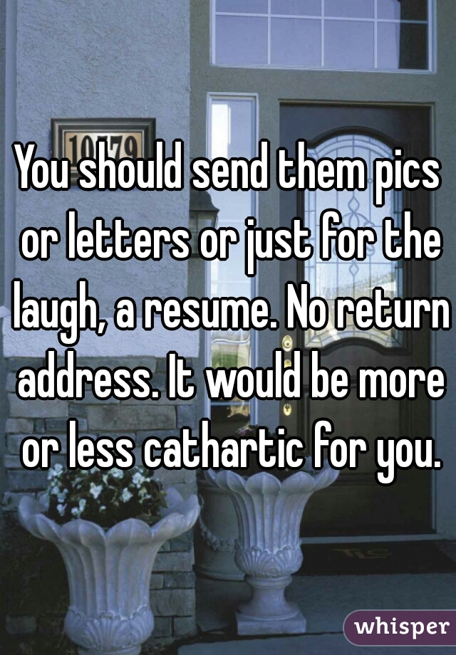 You should send them pics or letters or just for the laugh, a resume. No return address. It would be more or less cathartic for you.