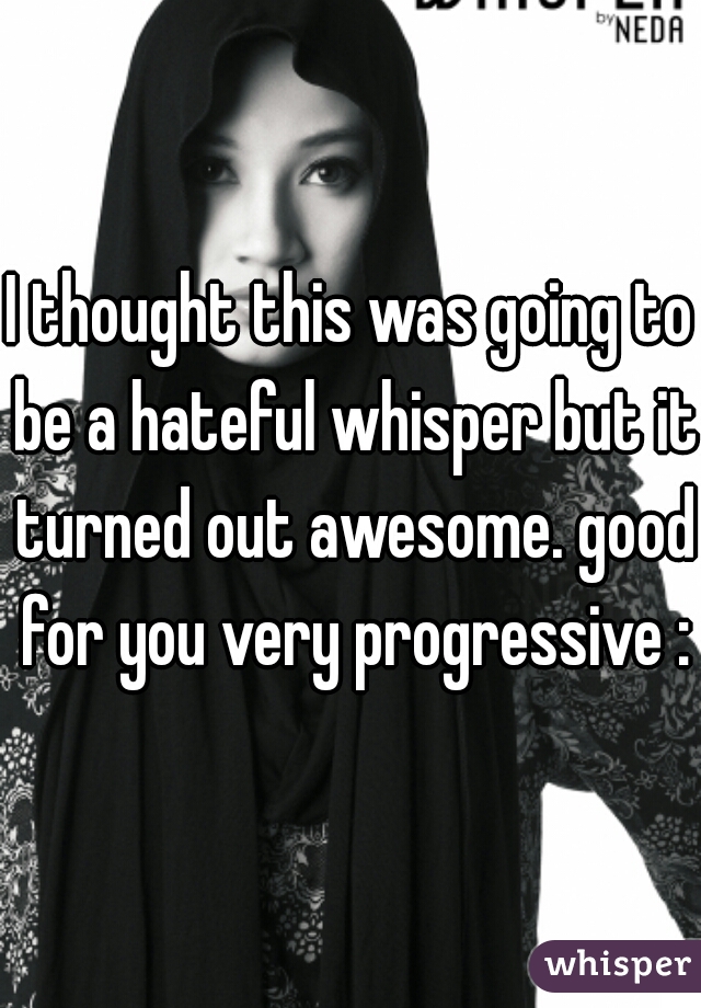 I thought this was going to be a hateful whisper but it turned out awesome. good for you very progressive :)