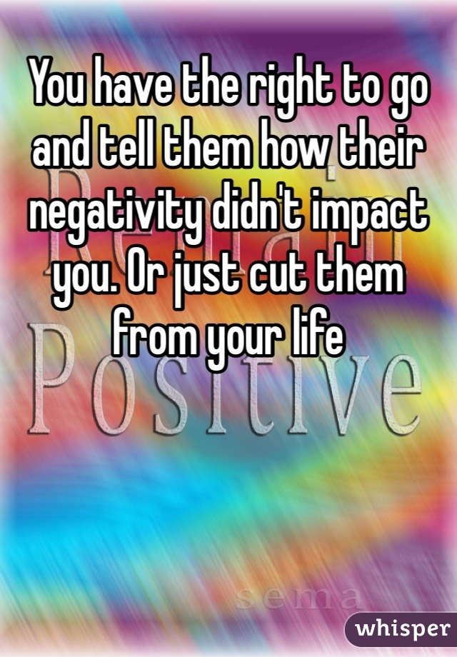 You have the right to go and tell them how their negativity didn't impact you. Or just cut them from your life 