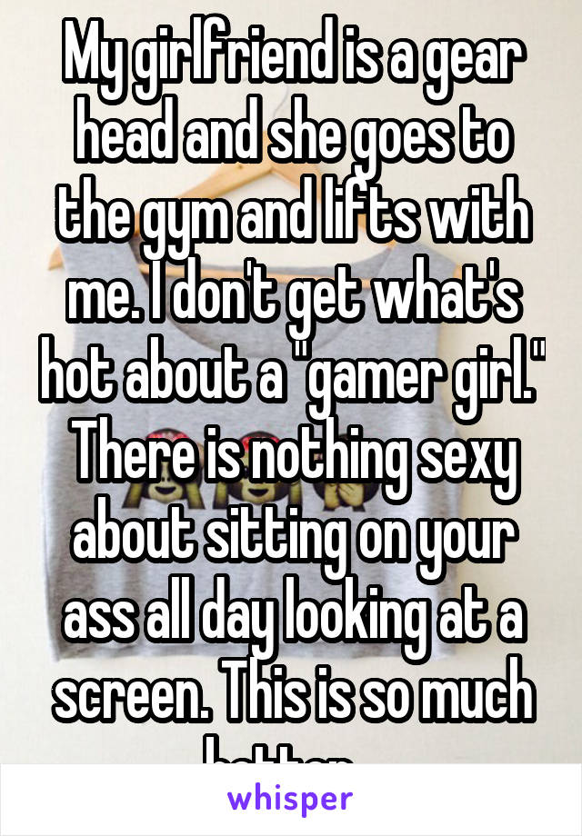 My girlfriend is a gear head and she goes to the gym and lifts with me. I don't get what's hot about a "gamer girl." There is nothing sexy about sitting on your ass all day looking at a screen. This is so much better...
