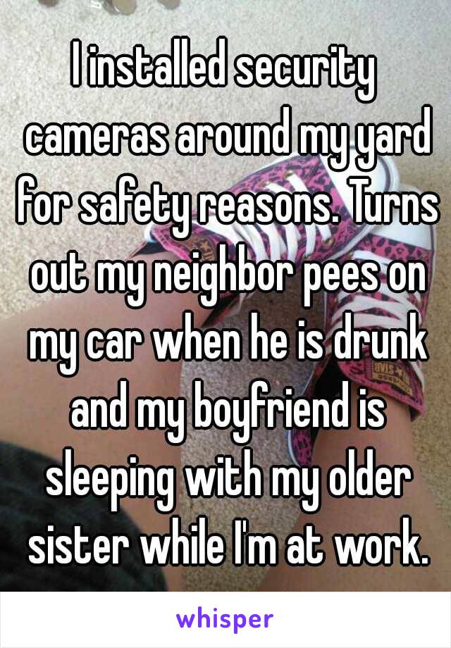 I installed security cameras around my yard for safety reasons. Turns out my neighbor pees on my car when he is drunk and my boyfriend is sleeping with my older sister while I'm at work.
