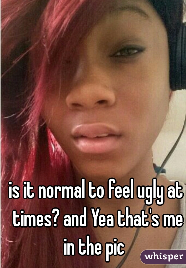 is it normal to feel ugly at times? and Yea that's me in the pic  