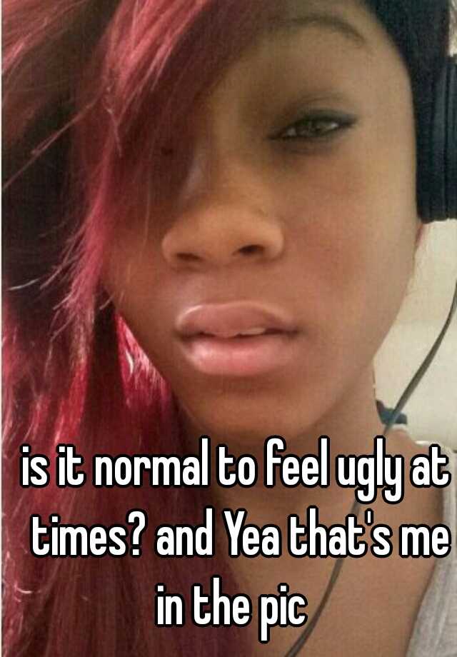 is it normal to feel ugly at times? and Yea that's me in the pic  