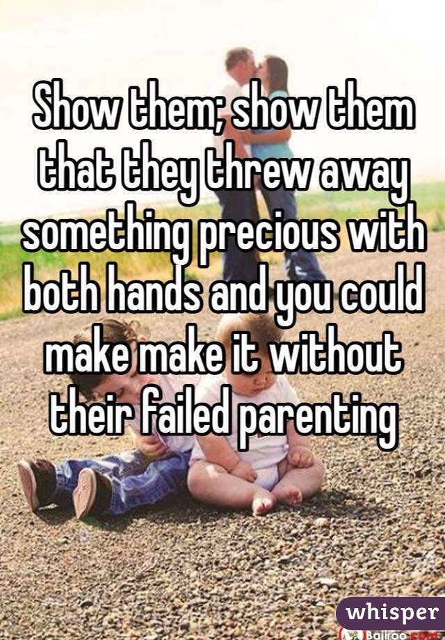 Show them; show them that they threw away something precious with both hands and you could make make it without their failed parenting