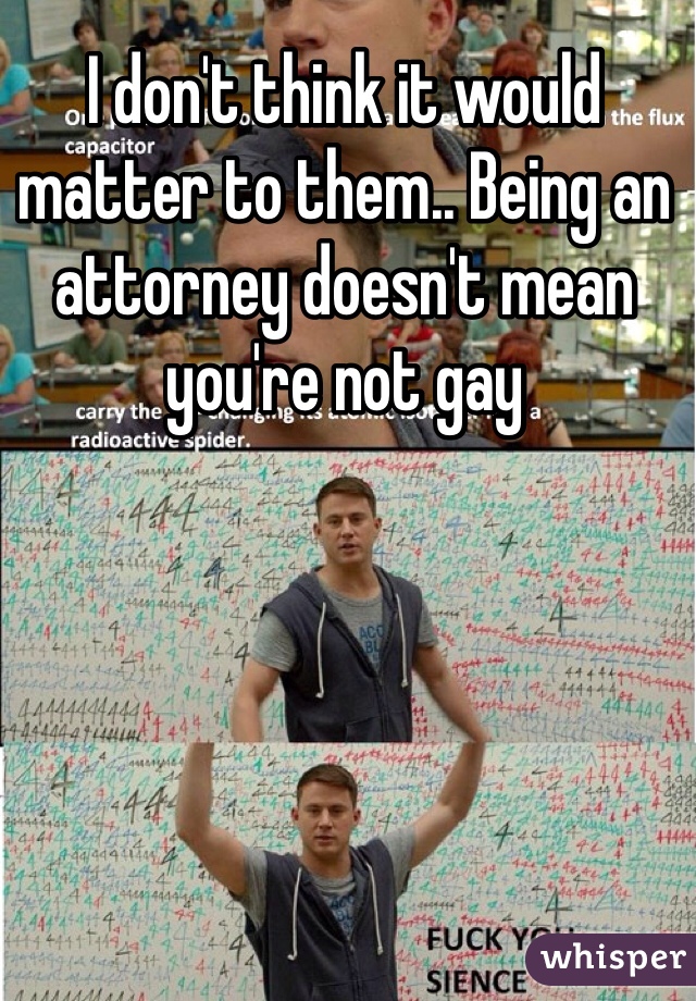 I don't think it would matter to them.. Being an attorney doesn't mean you're not gay