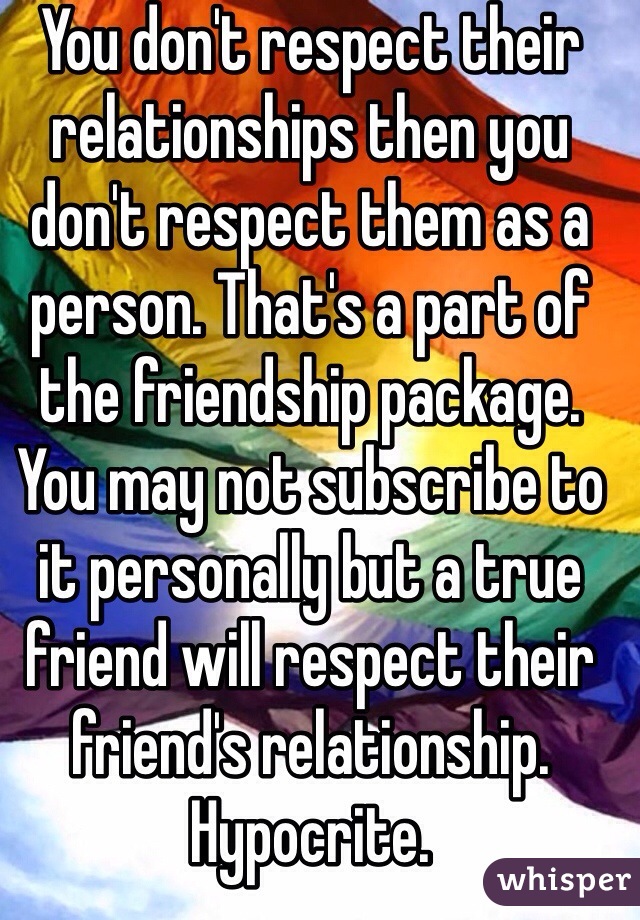 You don't respect their relationships then you don't respect them as a person. That's a part of the friendship package. You may not subscribe to it personally but a true friend will respect their friend's relationship. Hypocrite. 