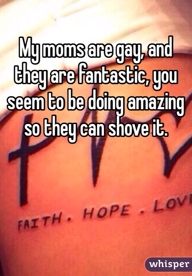 My moms are gay, and they are fantastic, you seem to be doing amazing so they can shove it. 