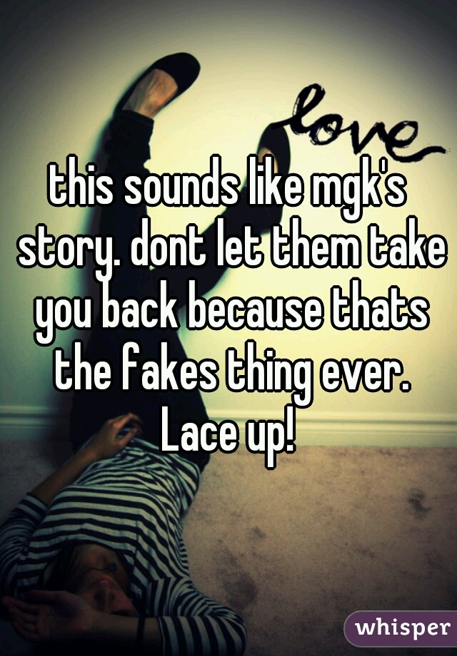 this sounds like mgk's story. dont let them take you back because thats the fakes thing ever.
Lace up!