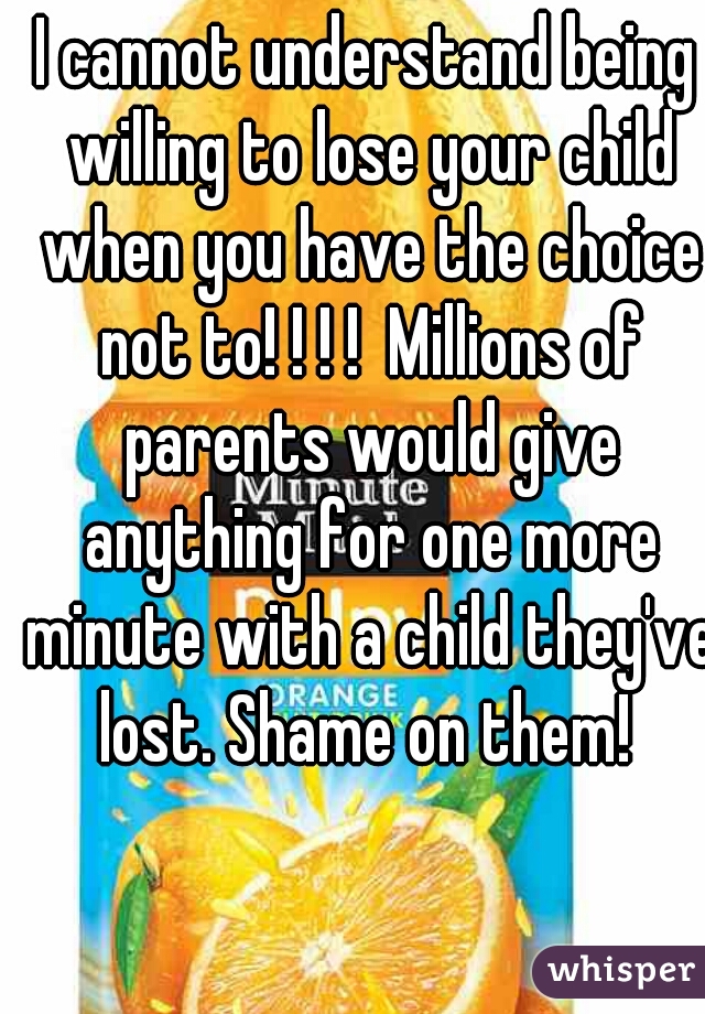 I cannot understand being willing to lose your child when you have the choice not to! ! ! !  Millions of parents would give anything for one more minute with a child they've lost. Shame on them! 