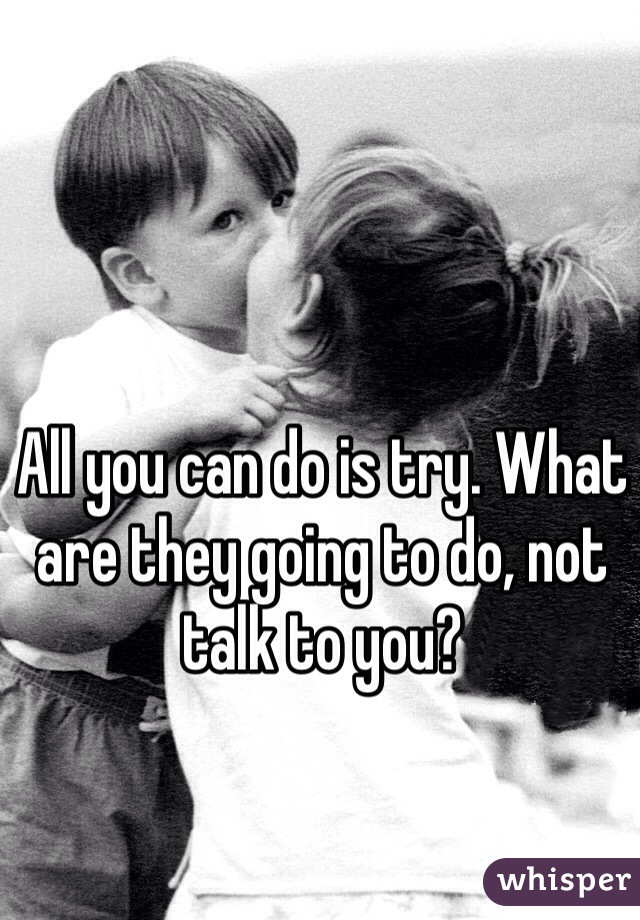 All you can do is try. What are they going to do, not talk to you? 