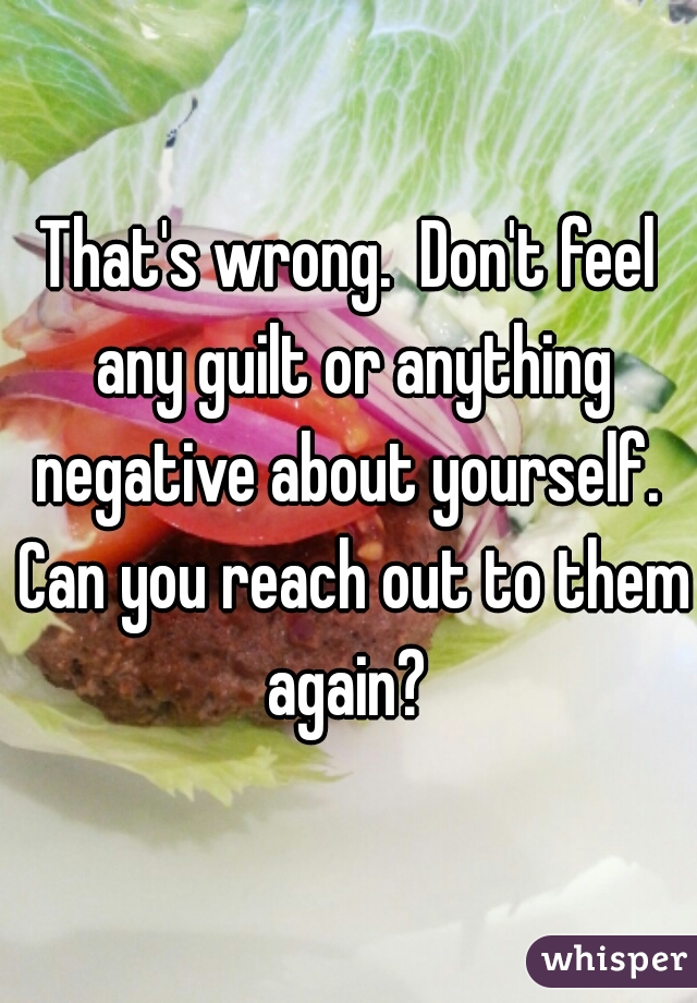 That's wrong.  Don't feel any guilt or anything negative about yourself.  Can you reach out to them again? 