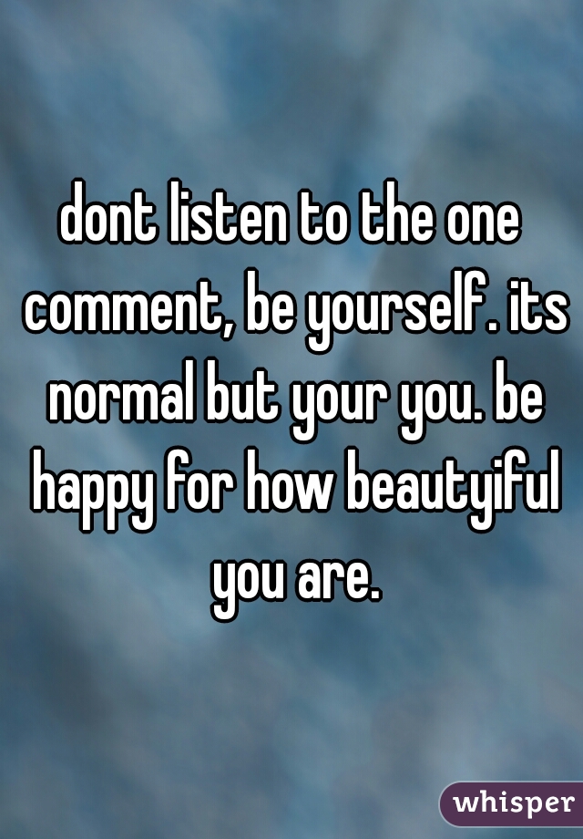 dont listen to the one comment, be yourself. its normal but your you. be happy for how beautyiful you are.