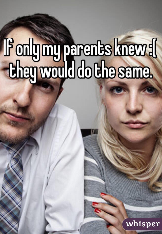 If only my parents knew :( they would do the same.