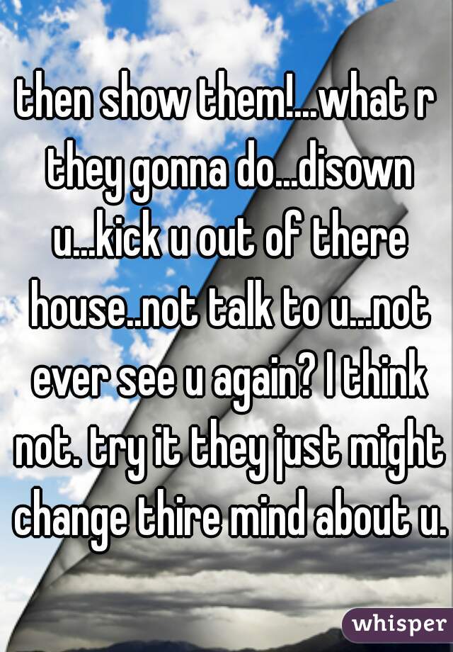 then show them!...what r they gonna do...disown u...kick u out of there house..not talk to u...not ever see u again? I think not. try it they just might change thire mind about u.