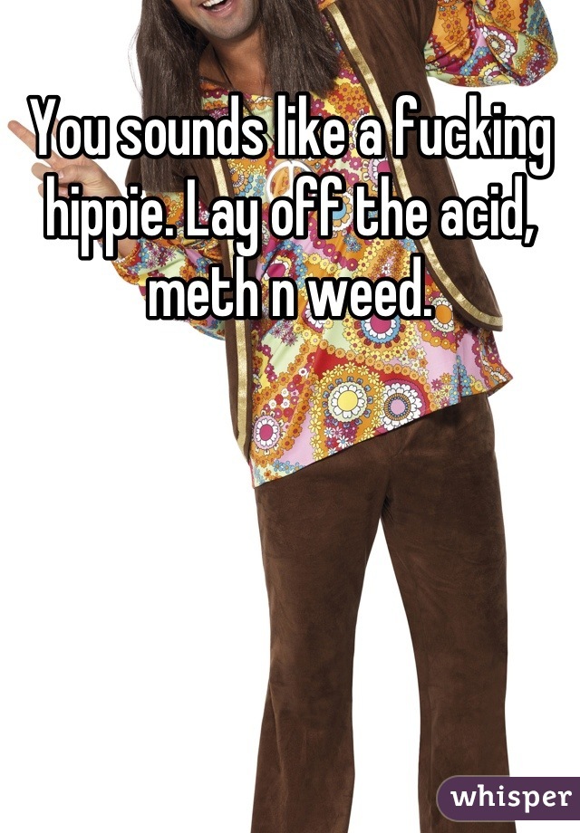 You sounds like a fucking hippie. Lay off the acid, meth n weed.
