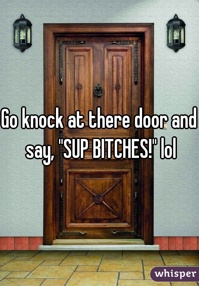 Go knock at there door and say, "SUP BITCHES!" lol