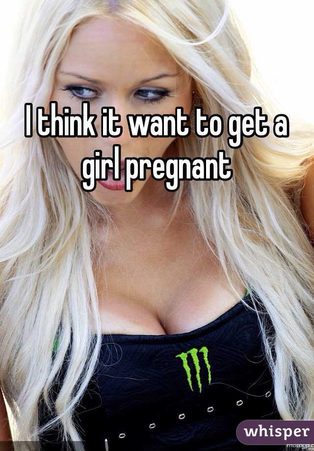 I think it want to get a girl pregnant 