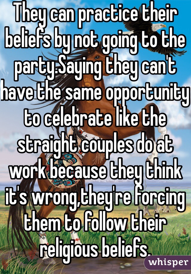 They can practice their beliefs by not going to the party.Saying they can't have the same opportunity to celebrate like the straight couples do at work because they think it's wrong,they're forcing them to follow their religious beliefs.