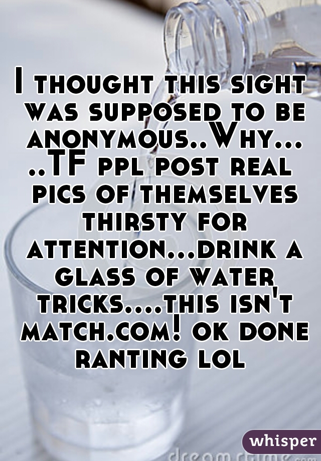I thought this sight was supposed to be anonymous..Why.....TF ppl post real pics of themselves thirsty for attention...drink a glass of water tricks....this isn't match.com! ok done ranting lol 