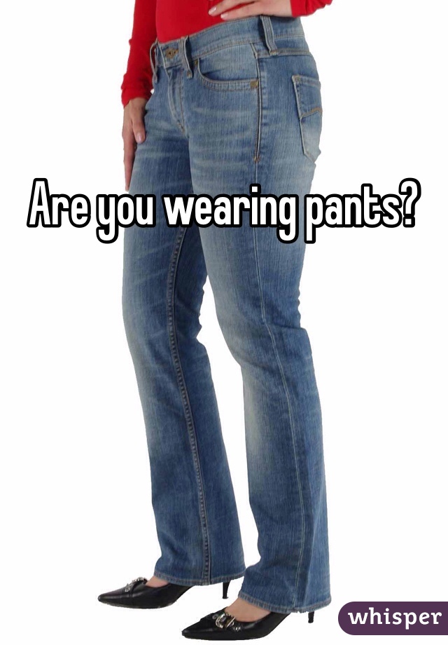 Are you wearing pants?