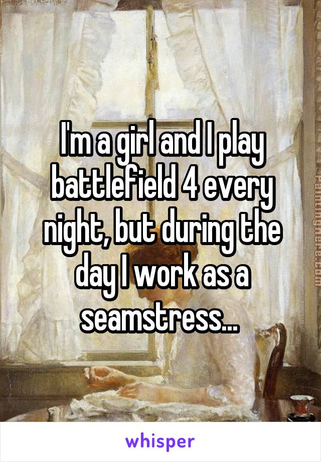 I'm a girl and I play battlefield 4 every night, but during the day I work as a seamstress... 