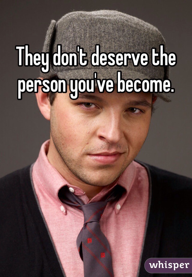 They don't deserve the person you've become.