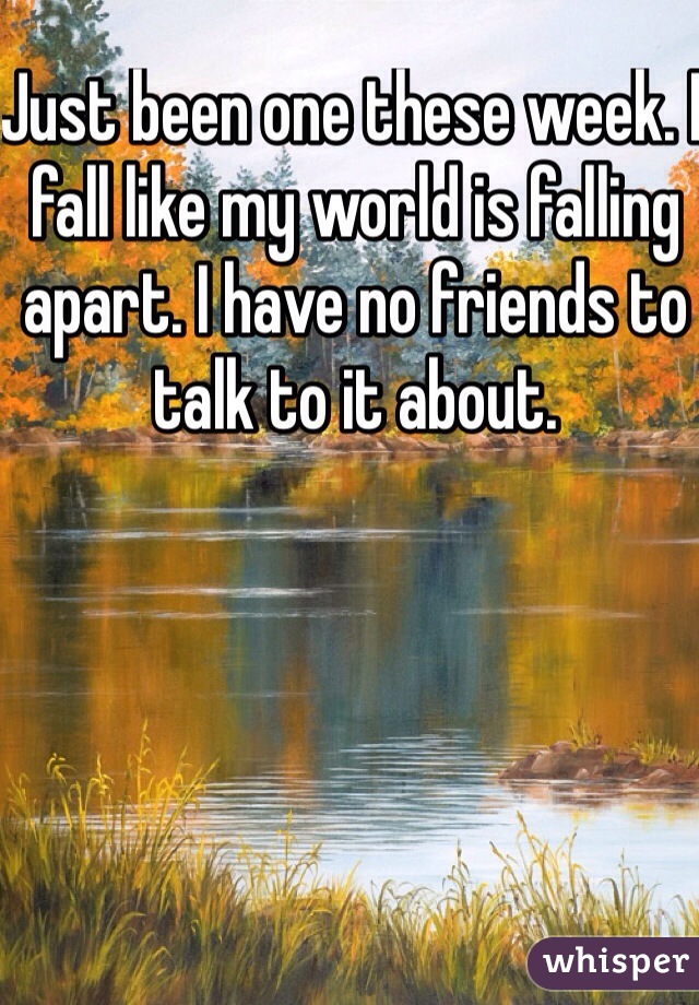 Just been one these week. I fall like my world is falling apart. I have no friends to talk to it about. 