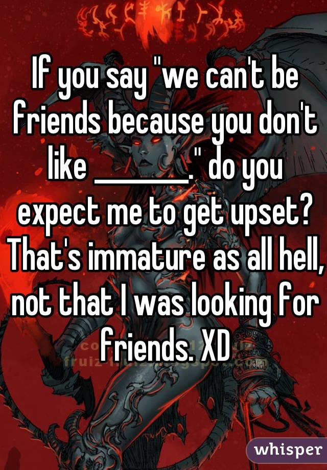 If you say "we can't be friends because you don't like ________." do you expect me to get upset? That's immature as all hell, not that I was looking for friends. XD