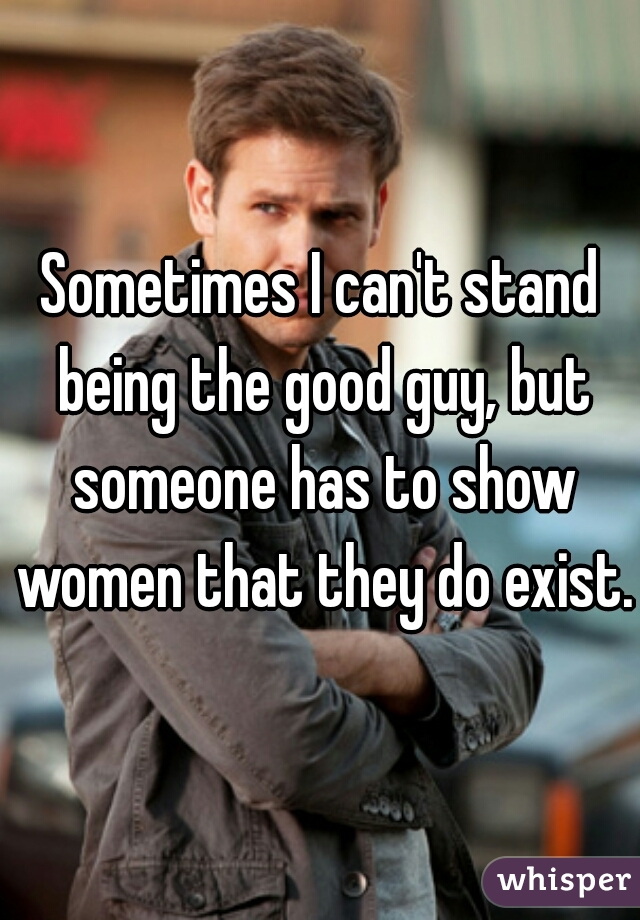 Sometimes I can't stand being the good guy, but someone has to show women that they do exist.