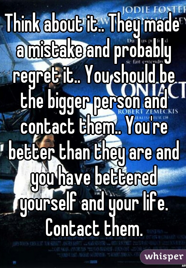 Think about it.. They made a mistake and probably regret it.. You should be the bigger person and contact them.. You're better than they are and you have bettered yourself and your life. Contact them.