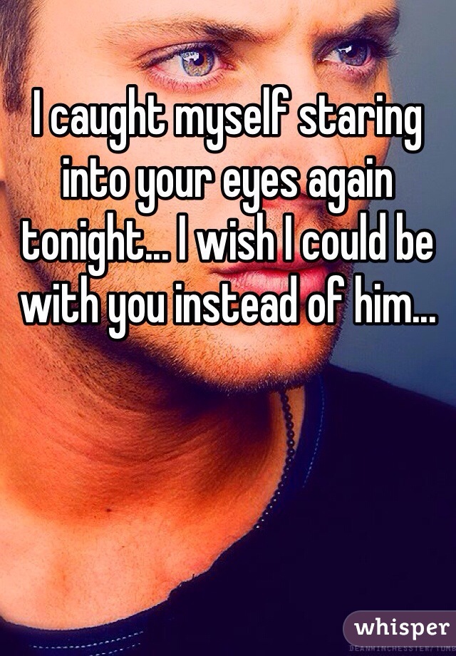 I caught myself staring into your eyes again tonight... I wish I could be with you instead of him...
