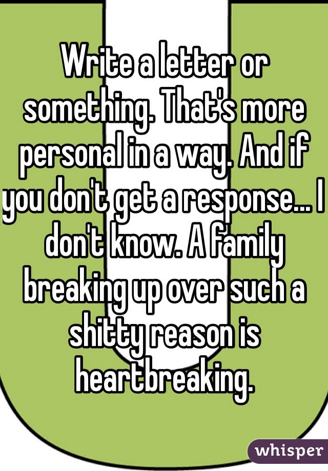 Write a letter or something. That's more personal in a way. And if you don't get a response... I don't know. A family breaking up over such a shitty reason is heartbreaking.