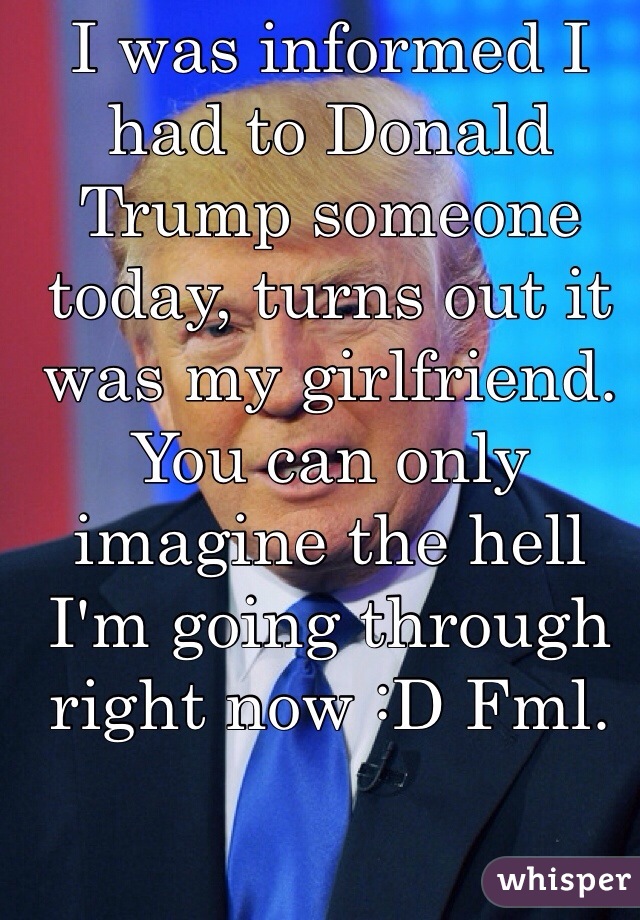 I was informed I had to Donald Trump someone today, turns out it was my girlfriend. You can only imagine the hell I'm going through right now :D Fml. 