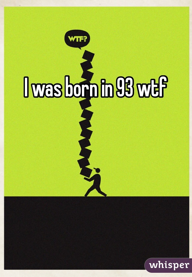 I was born in 93 wtf 