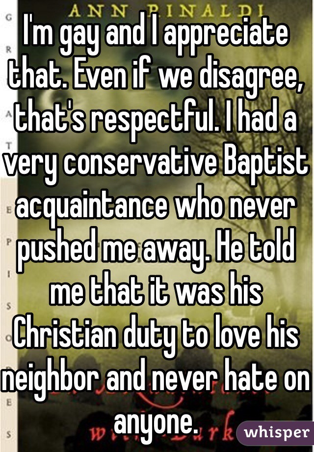 I'm gay and I appreciate that. Even if we disagree, that's respectful. I had a very conservative Baptist acquaintance who never pushed me away. He told me that it was his Christian duty to love his neighbor and never hate on anyone.