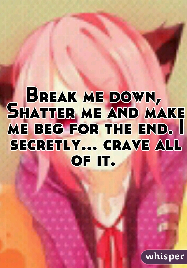 Break me down, Shatter me and make me beg for the end. I secretly... crave all of it. 