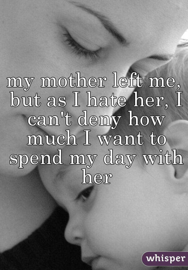 my mother left me, but as I hate her, I can't deny how much I want to spend my day with her