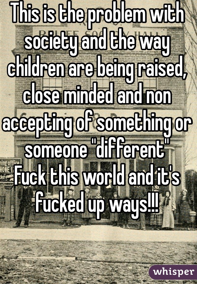 This is the problem with society and the way children are being raised, close minded and non accepting of something or someone "different"
Fuck this world and it's fucked up ways!!!