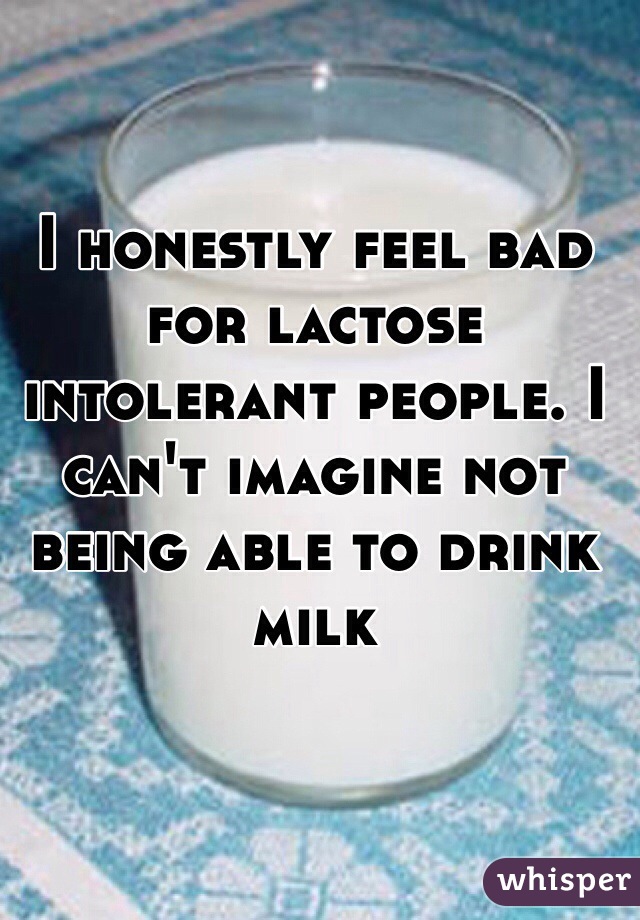 I honestly feel bad for lactose intolerant people. I can't imagine not being able to drink milk