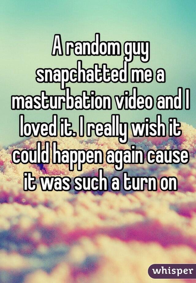 A random guy snapchatted me a masturbation video and I loved it. I really wish it could happen again cause it was such a turn on 